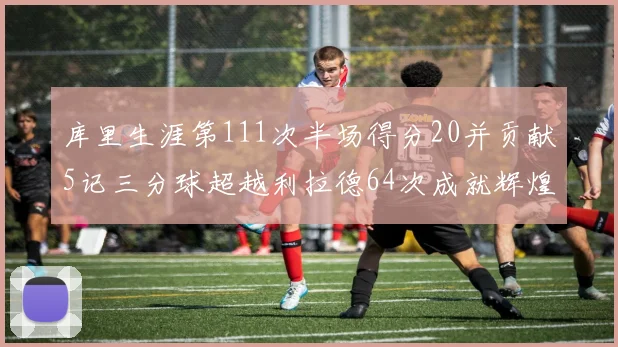 库里生涯第111次半场得分20并贡献5记三分球超越利拉德64次成就辉煌