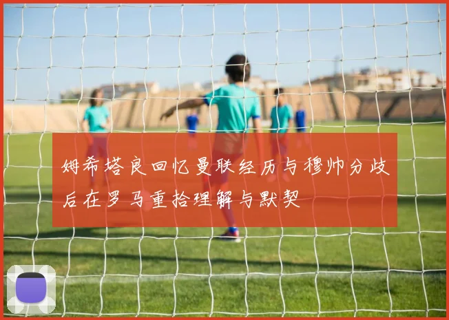 姆希塔良回忆曼联经历与穆帅分歧后在罗马重拾理解与默契