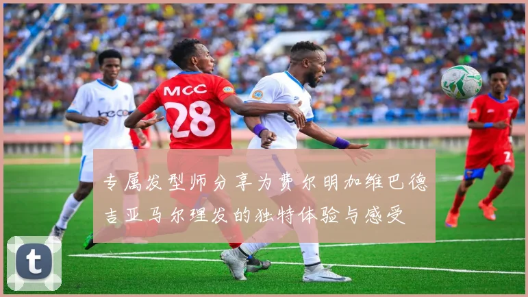 专属发型师分享为费尔明加维巴德吉亚马尔理发的独特体验与感受