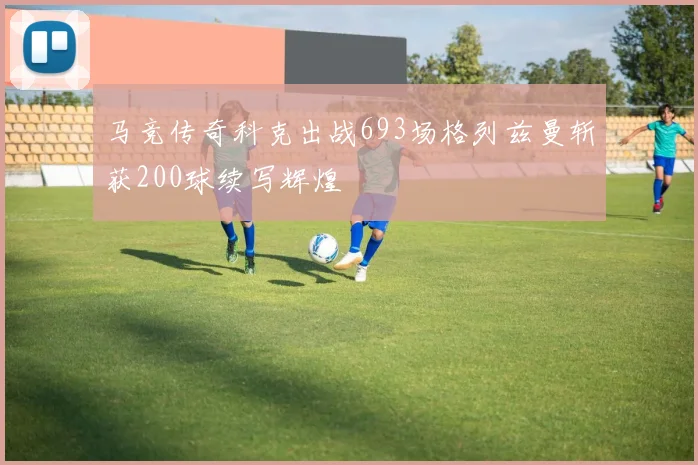 马竞传奇科克出战693场格列兹曼斩获200球续写辉煌