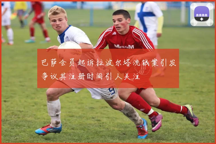 巴萨会员起诉拉波尔塔洗钱案引发争议其注册时间引人关注