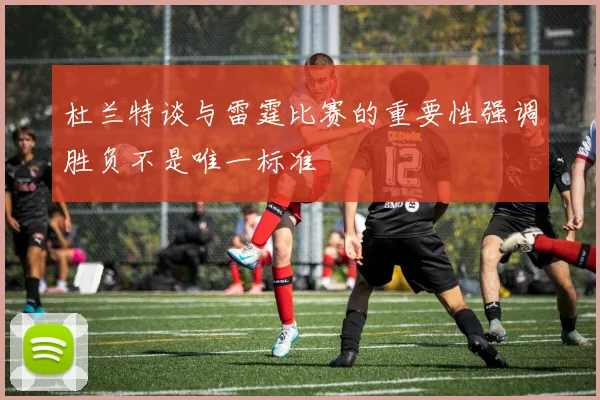 杜兰特谈与雷霆比赛的重要性强调胜负不是唯一标准