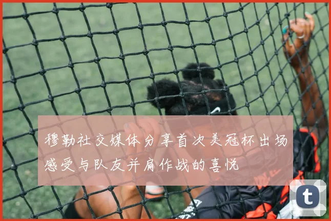 穆勒社交媒体分享首次美冠杯出场感受与队友并肩作战的喜悦