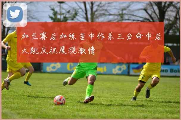 加兰赛后加练苦中作乐三分命中后大跳庆祝展现激情