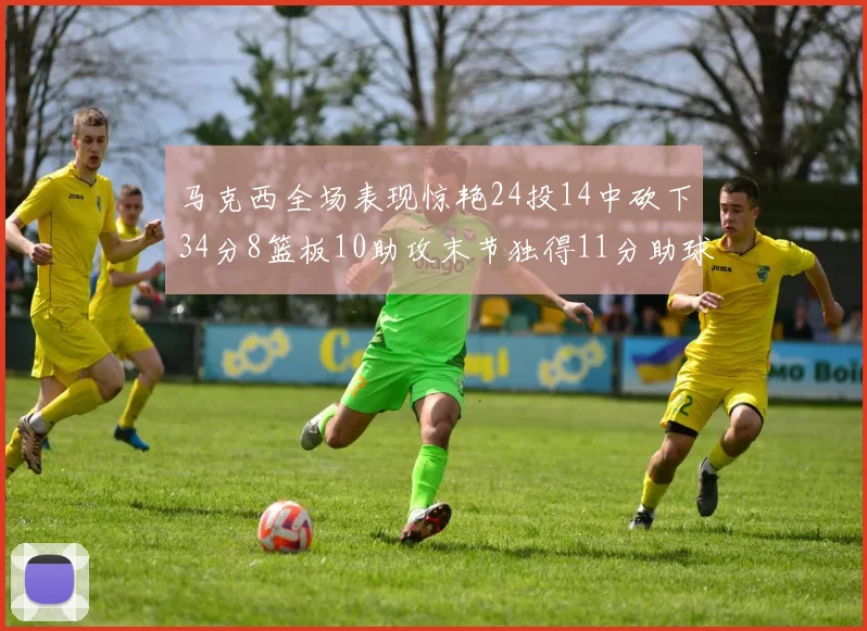 马克西全场表现惊艳24投14中砍下34分8篮板10助攻末节独得11分助球队取胜