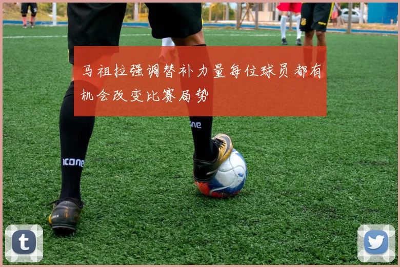马祖拉强调替补力量每位球员都有机会改变比赛局势