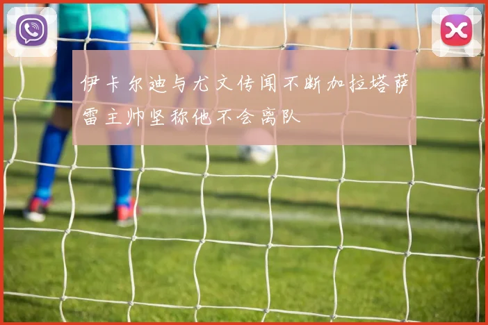 伊卡尔迪与尤文传闻不断加拉塔萨雷主帅坚称他不会离队