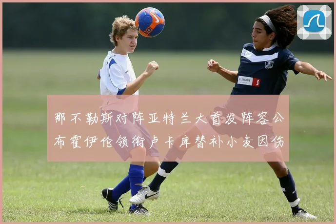 那不勒斯对阵亚特兰大首发阵容公布霍伊伦领衔卢卡库替补小麦因伤缺阵