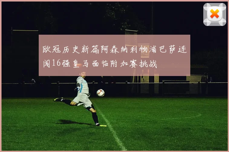 欧冠历史新篇阿森纳利物浦巴萨连闯16强皇马面临附加赛挑战