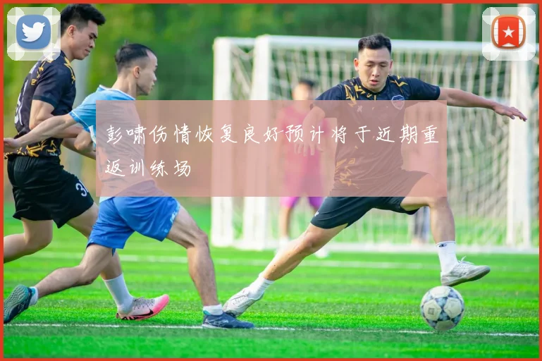 彭啸伤情恢复良好预计将于近期重返训练场