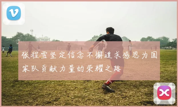 张程雪坚定信念不懈追求感恩为国家队贡献力量的荣耀之路