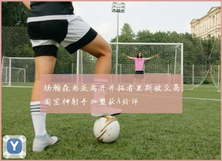 杨瀚森老友离开开拓者里斯被交易淘宝神射手加盟获A好评