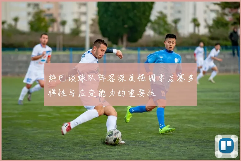 热巴谈球队阵容深度强调季后赛多样性与应变能力的重要性