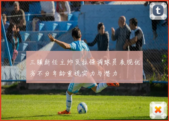 三镇新任主帅莫拉强调球员表现优劣不分年龄重视实力与潜力