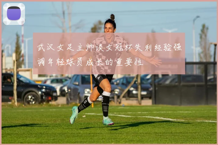 武汉女足主帅谈女冠杯失利经验强调年轻球员成长的重要性