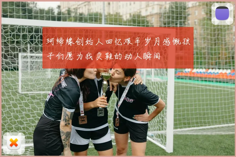 珂缔缘创始人回忆艰辛岁月感慨孩子们愿为我卖鞋的动人瞬间