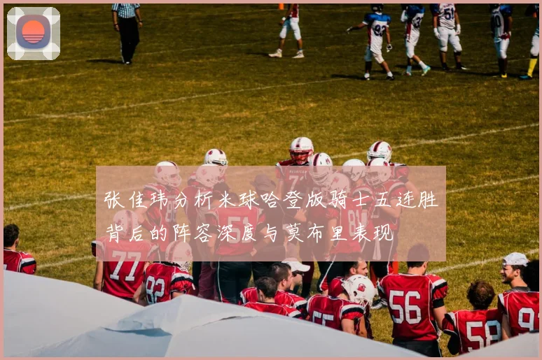 张佳玮分析米球哈登版骑士五连胜背后的阵容深度与莫布里表现