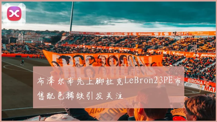 布泽尔率先上脚杜克LeBron23PE市售配色稀缺引发关注