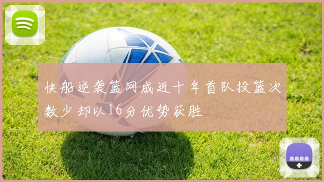 快船逆袭篮网成近十年首队投篮次数少却以16分优势获胜