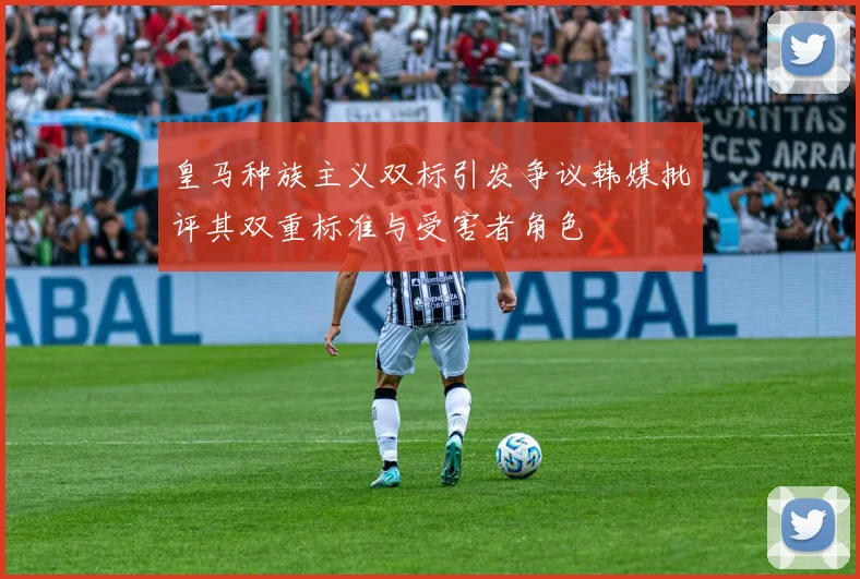 皇马种族主义双标引发争议韩媒批评其双重标准与受害者角色