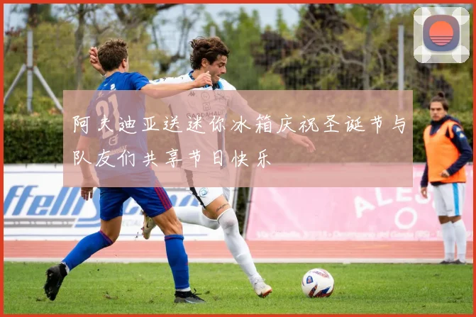 阿夫迪亚送迷你冰箱庆祝圣诞节与队友们共享节日快乐