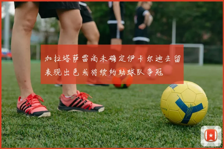 加拉塔萨雷尚未确定伊卡尔迪去留表现出色或将续约助球队争冠