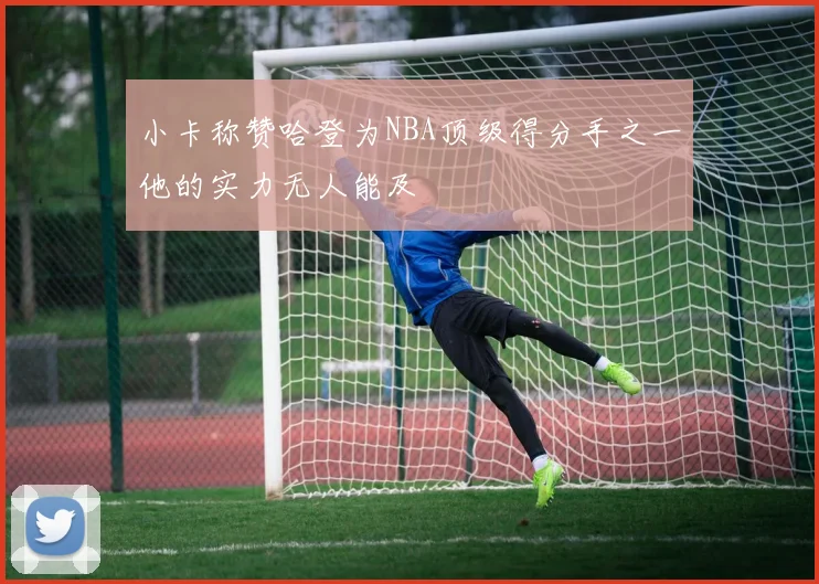小卡称赞哈登为NBA顶级得分手之一他的实力无人能及
