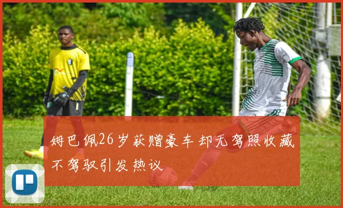 姆巴佩26岁获赠豪车却无驾照收藏不驾驭引发热议