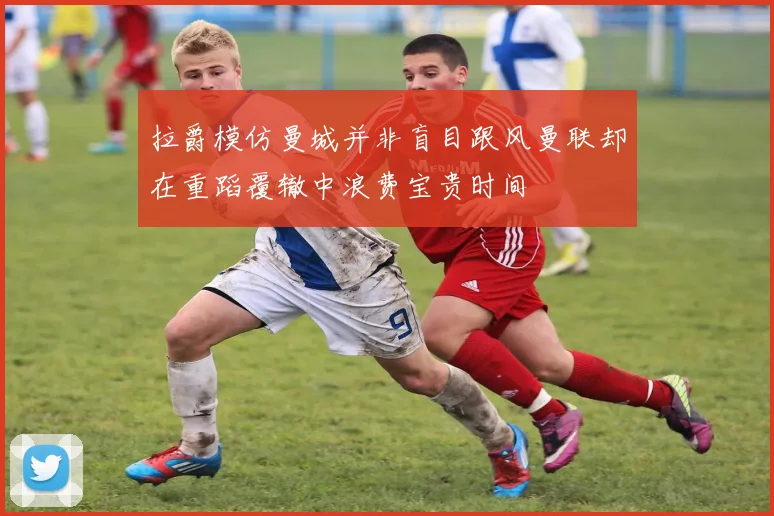 拉爵模仿曼城并非盲目跟风曼联却在重蹈覆辙中浪费宝贵时间