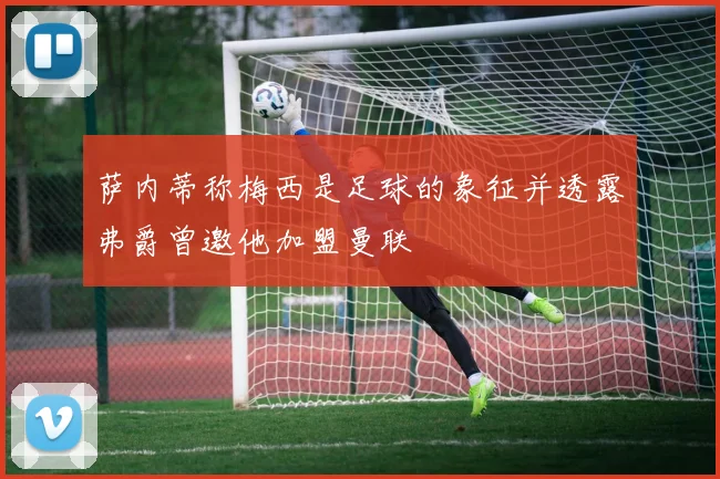 萨内蒂称梅西是足球的象征并透露弗爵曾邀他加盟曼联