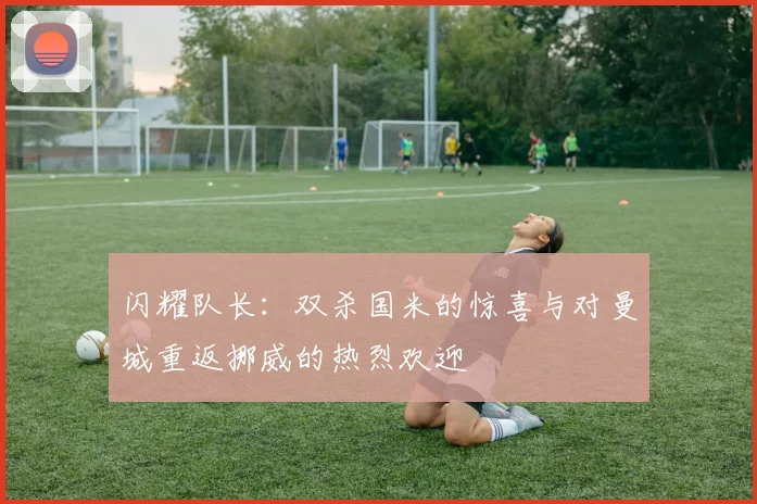 闪耀队长：双杀国米的惊喜与对曼城重返挪威的热烈欢迎