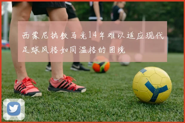 西蒙尼执教马竞14年难以适应现代足球风格如同温格的困境