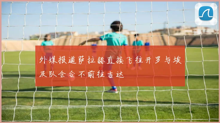 外媒报道萨拉赫直接飞往开罗与埃及队会合不前往吉达