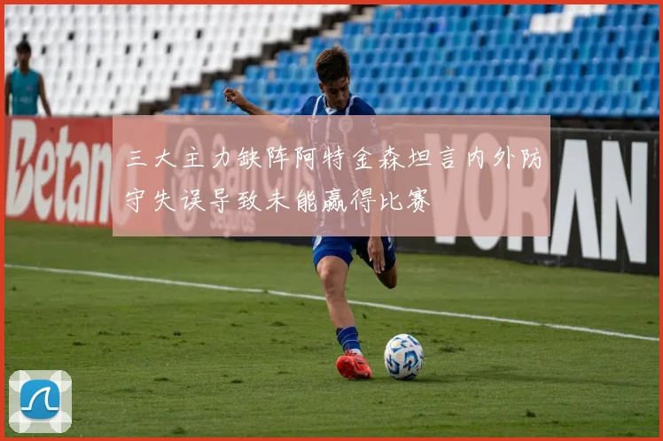 三大主力缺阵阿特金森坦言内外防守失误导致未能赢得比赛