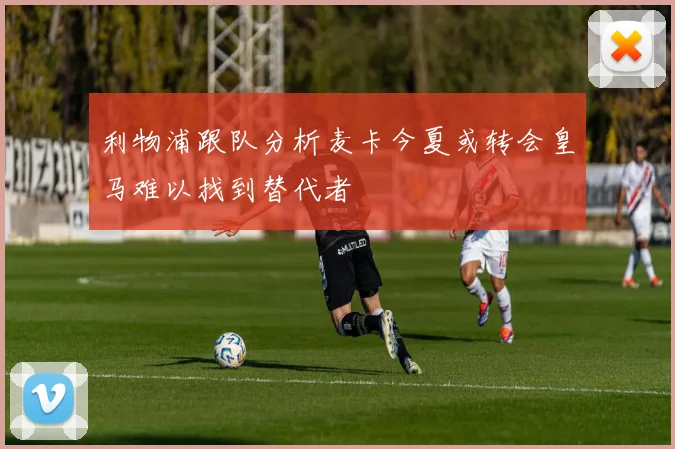 利物浦跟队分析麦卡今夏或转会皇马难以找到替代者