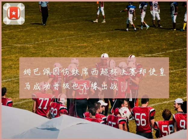 姆巴佩因伤缺席西超杯决赛即使皇马成功晋级也无缘出战