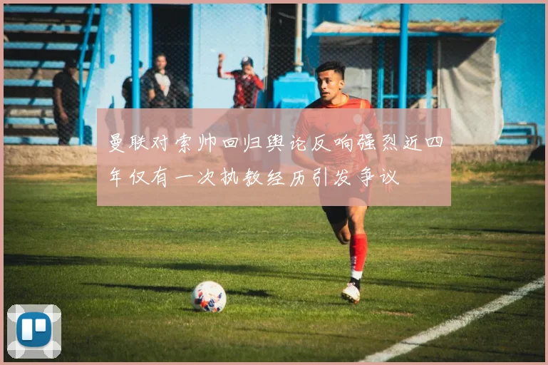 曼联对索帅回归舆论反响强烈近四年仅有一次执教经历引发争议