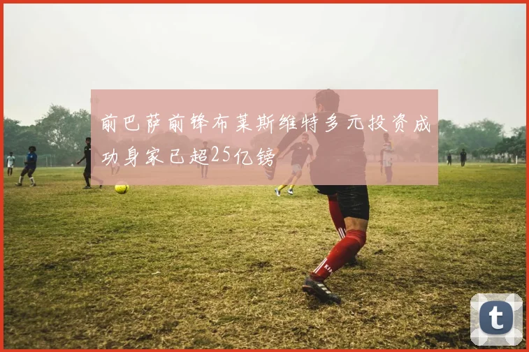前巴萨前锋布莱斯维特多元投资成功身家已超25亿镑