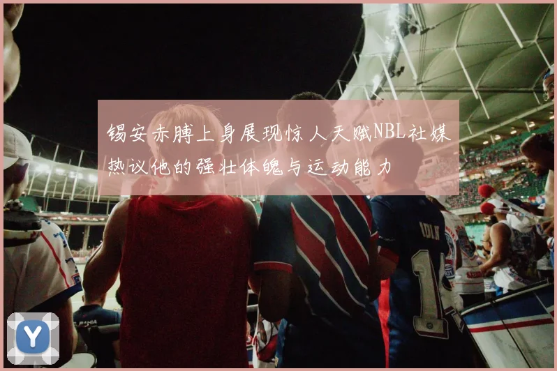 锡安赤膊上身展现惊人天赋NBL社媒热议他的强壮体魄与运动能力
